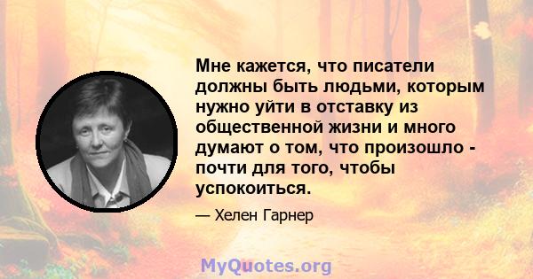 Мне кажется, что писатели должны быть людьми, которым нужно уйти в отставку из общественной жизни и много думают о том, что произошло - почти для того, чтобы успокоиться.