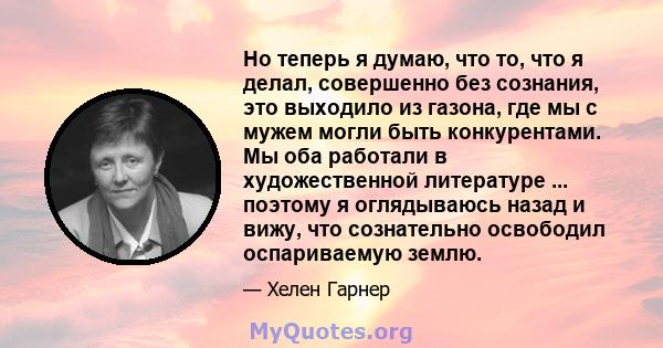 Но теперь я думаю, что то, что я делал, совершенно без сознания, это выходило из газона, где мы с мужем могли быть конкурентами. Мы оба работали в художественной литературе ... поэтому я оглядываюсь назад и вижу, что