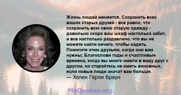 Жизнь людей меняется. Сохранить всех ваших старых друзей - все равно, что сохранить всю свою старую одежду - довольно скоро ваш шкаф настолько забит, и все настолько раздавлено, что вы не можете найти ничего, чтобы