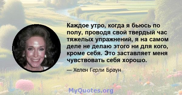 Каждое утро, когда я бьюсь по полу, проводя свой твердый час тяжелых упражнений, я на самом деле не делаю этого ни для кого, кроме себя. Это заставляет меня чувствовать себя хорошо.