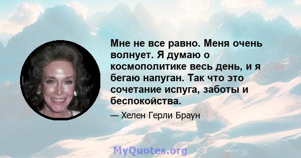 Мне не все равно. Меня очень волнует. Я думаю о космополитике весь день, и я бегаю напуган. Так что это сочетание испуга, заботы и беспокойства.