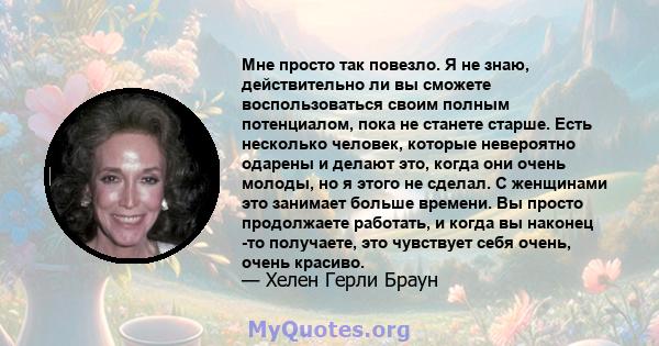 Мне просто так повезло. Я не знаю, действительно ли вы сможете воспользоваться своим полным потенциалом, пока не станете старше. Есть несколько человек, которые невероятно одарены и делают это, когда они очень молоды,