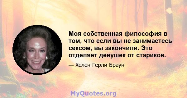 Моя собственная философия в том, что если вы не занимаетесь сексом, вы закончили. Это отделяет девушек от стариков.