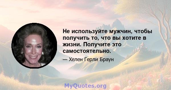 Не используйте мужчин, чтобы получить то, что вы хотите в жизни. Получите это самостоятельно.