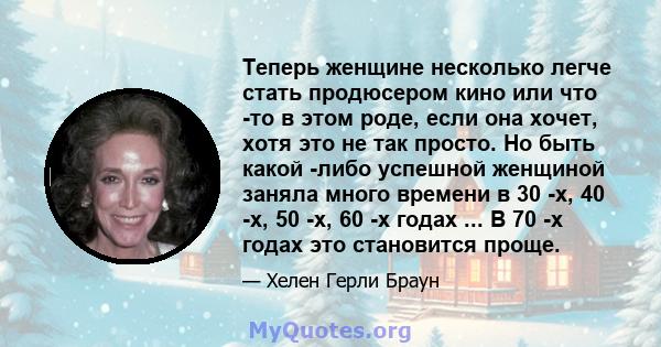 Теперь женщине несколько легче стать продюсером кино или что -то в этом роде, если она хочет, хотя это не так просто. Но быть какой -либо успешной женщиной заняла много времени в 30 -х, 40 -х, 50 -х, 60 -х годах ... В