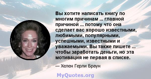 Вы хотите написать книгу по многим причинам ... главной причиной ... потому что она сделает вас хорошо известными, любимыми, популярными, успешными, известными и уважаемыми. Вы также пишете ... чтобы заработать деньги,