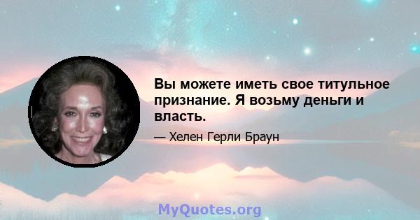 Вы можете иметь свое титульное признание. Я возьму деньги и власть.