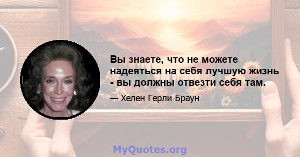 Вы знаете, что не можете надеяться на себя лучшую жизнь - вы должны отвезти себя там.