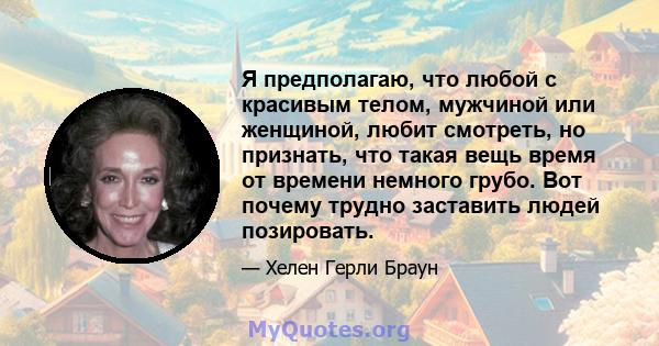 Я предполагаю, что любой с красивым телом, мужчиной или женщиной, любит смотреть, но признать, что такая вещь время от времени немного грубо. Вот почему трудно заставить людей позировать.