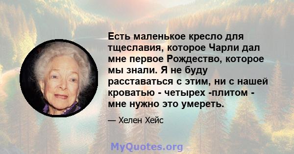 Есть маленькое кресло для тщеславия, которое Чарли дал мне первое Рождество, которое мы знали. Я не буду расставаться с этим, ни с нашей кроватью - четырех -плитом - мне нужно это умереть.