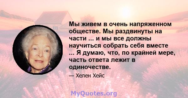 Мы живем в очень напряженном обществе. Мы раздвинуты на части ... и мы все должны научиться собрать себя вместе ... Я думаю, что, по крайней мере, часть ответа лежит в одиночестве.