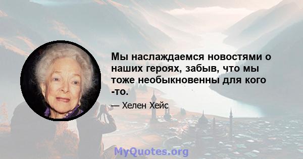 Мы наслаждаемся новостями о наших героях, забыв, что мы тоже необыкновенны для кого -то.