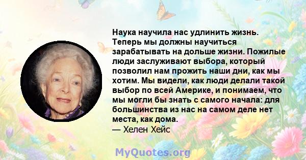 Наука научила нас удлинить жизнь. Теперь мы должны научиться зарабатывать на дольше жизни. Пожилые люди заслуживают выбора, который позволил нам прожить наши дни, как мы хотим. Мы видели, как люди делали такой выбор по