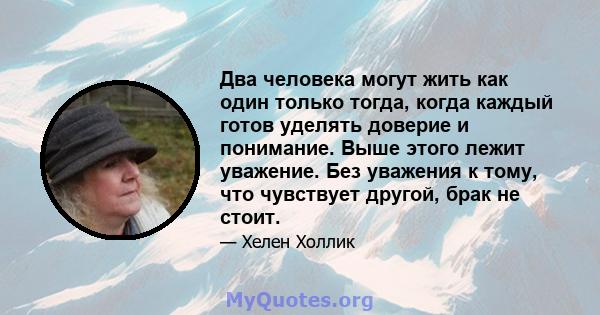 Два человека могут жить как один только тогда, когда каждый готов уделять доверие и понимание. Выше этого лежит уважение. Без уважения к тому, что чувствует другой, брак не стоит.