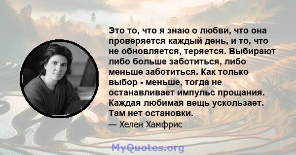 Это то, что я знаю о любви, что она проверяется каждый день, и то, что не обновляется, теряется. Выбирают либо больше заботиться, либо меньше заботиться. Как только выбор - меньше, тогда не останавливает импульс