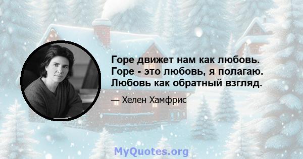 Горе движет нам как любовь. Горе - это любовь, я полагаю. Любовь как обратный взгляд.