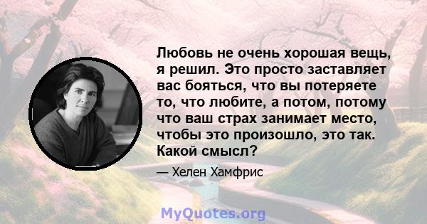 Любовь не очень хорошая вещь, я решил. Это просто заставляет вас бояться, что вы потеряете то, что любите, а потом, потому что ваш страх занимает место, чтобы это произошло, это так. Какой смысл?