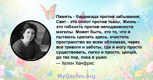 Память - баррикада против забывания; Свет - это оплот против тьмы; Жизнь - это гибкость против неподвижности могилы. Может быть, это то, что я пытаюсь сделать здесь, очистить пространство во всем обломках, через все