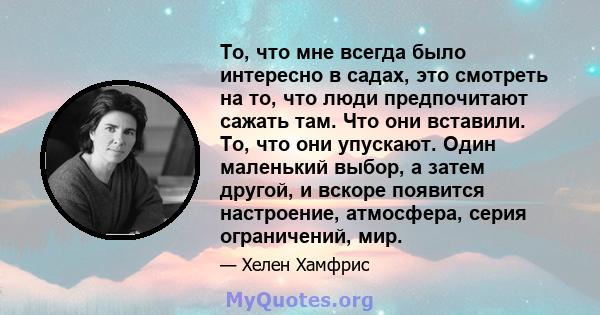 То, что мне всегда было интересно в садах, это смотреть на то, что люди предпочитают сажать там. Что они вставили. То, что они упускают. Один маленький выбор, а затем другой, и вскоре появится настроение, атмосфера,