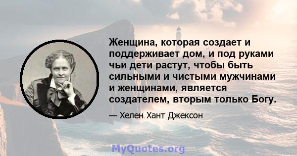 Женщина, которая создает и поддерживает дом, и под руками чьи дети растут, чтобы быть сильными и чистыми мужчинами и женщинами, является создателем, вторым только Богу.