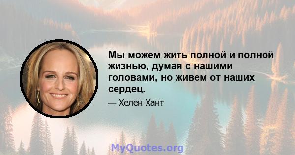 Мы можем жить полной и полной жизнью, думая с нашими головами, но живем от наших сердец.