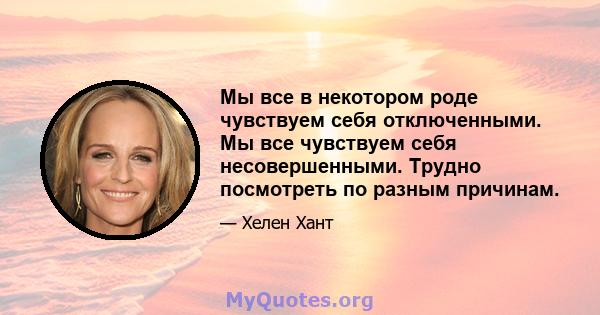 Мы все в некотором роде чувствуем себя отключенными. Мы все чувствуем себя несовершенными. Трудно посмотреть по разным причинам.