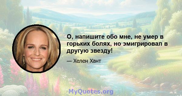 О, напишите обо мне, не умер в горьких болях, но эмигрировал в другую звезду!