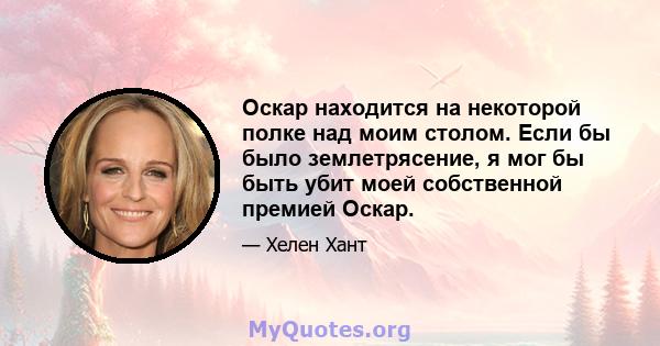 Оскар находится на некоторой полке над моим столом. Если бы было землетрясение, я мог бы быть убит моей собственной премией Оскар.