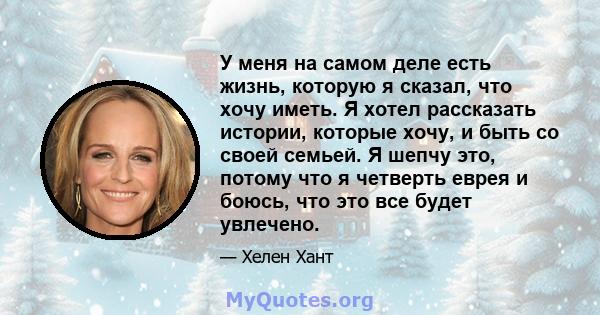 У меня на самом деле есть жизнь, которую я сказал, что хочу иметь. Я хотел рассказать истории, которые хочу, и быть со своей семьей. Я шепчу это, потому что я четверть еврея и боюсь, что это все будет увлечено.