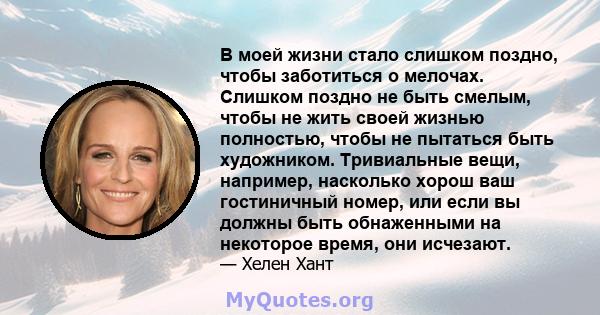 В моей жизни стало слишком поздно, чтобы заботиться о мелочах. Слишком поздно не быть смелым, чтобы не жить своей жизнью полностью, чтобы не пытаться быть художником. Тривиальные вещи, например, насколько хорош ваш