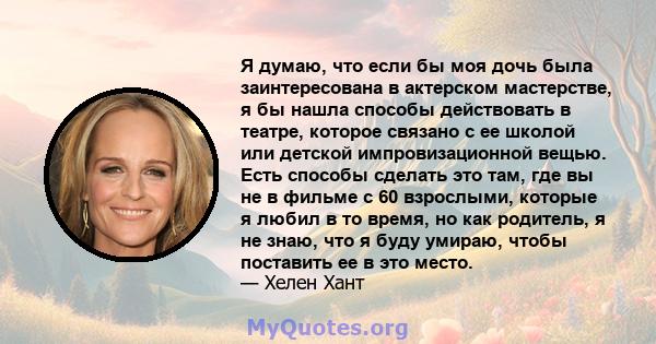 Я думаю, что если бы моя дочь была заинтересована в актерском мастерстве, я бы нашла способы действовать в театре, которое связано с ее школой или детской импровизационной вещью. Есть способы сделать это там, где вы не