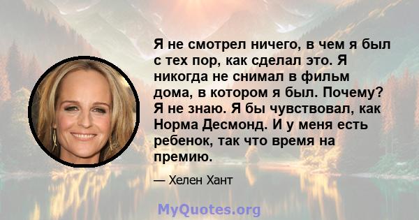 Я не смотрел ничего, в чем я был с тех пор, как сделал это. Я никогда не снимал в фильм дома, в котором я был. Почему? Я не знаю. Я бы чувствовал, как Норма Десмонд. И у меня есть ребенок, так что время на премию.