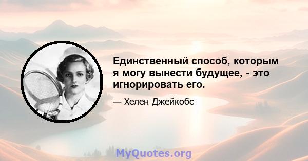 Единственный способ, которым я могу вынести будущее, - это игнорировать его.