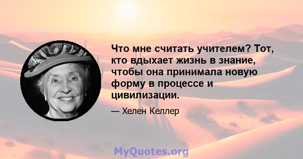 Что мне считать учителем? Тот, кто вдыхает жизнь в знание, чтобы она принимала новую форму в процессе и цивилизации.