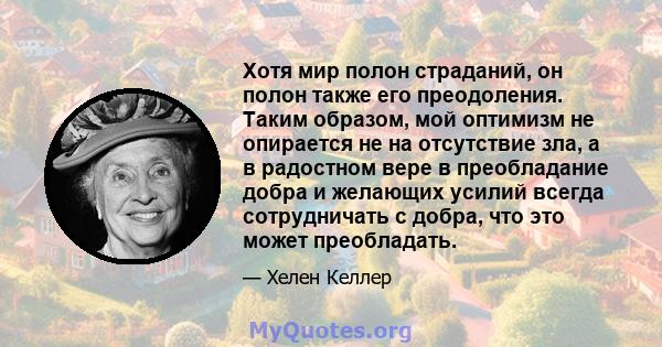 Хотя мир полон страданий, он полон также его преодоления. Таким образом, мой оптимизм не опирается не на отсутствие зла, а в радостном вере в преобладание добра и желающих усилий всегда сотрудничать с добра, что это