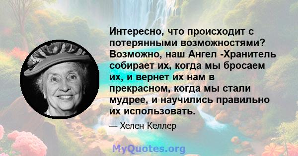 Интересно, что происходит с потерянными возможностями? Возможно, наш Ангел -Хранитель собирает их, когда мы бросаем их, и вернет их нам в прекрасном, когда мы стали мудрее, и научились правильно их использовать.