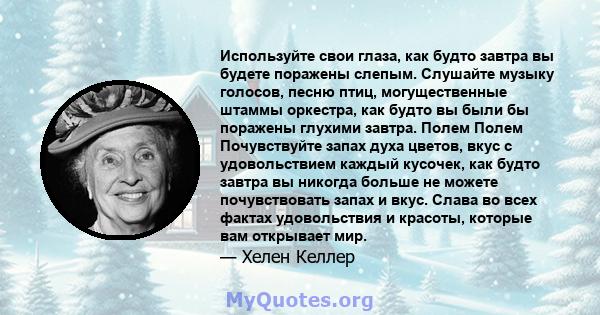 Используйте свои глаза, как будто завтра вы будете поражены слепым. Слушайте музыку голосов, песню птиц, могущественные штаммы оркестра, как будто вы были бы поражены глухими завтра. Полем Полем Почувствуйте запах духа