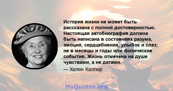 История жизни не может быть рассказана с полной достоверностью. Настоящая автобиография должна быть написана в состояниях разума, эмоций, сердцебиения, улыбок и слез; не в месяцы и годы или физические события. Жизнь