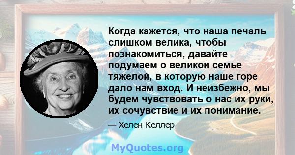 Когда кажется, что наша печаль слишком велика, чтобы познакомиться, давайте подумаем о великой семье тяжелой, в которую наше горе дало нам вход. И неизбежно, мы будем чувствовать о нас их руки, их сочувствие и их