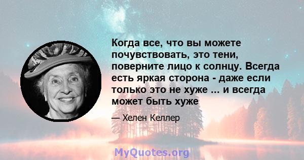 Когда все, что вы можете почувствовать, это тени, поверните лицо к солнцу. Всегда есть яркая сторона - даже если только это не хуже ... и всегда может быть хуже