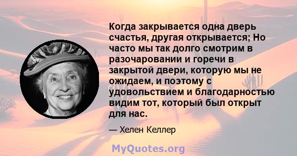 Когда закрывается одна дверь счастья, другая открывается; Но часто мы так долго смотрим в разочаровании и горечи в закрытой двери, которую мы не ожидаем, и поэтому с удовольствием и благодарностью видим тот, который был 