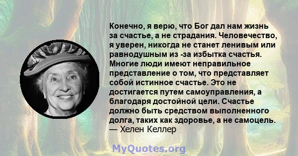 Конечно, я верю, что Бог дал нам жизнь за счастье, а не страдания. Человечество, я уверен, никогда не станет ленивым или равнодушным из -за избытка счастья. Многие люди имеют неправильное представление о том, что