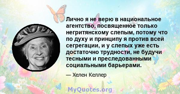 Лично я не верю в национальное агентство, посвященное только негритянскому слепым, потому что по духу и принципу я против всей сегрегации, и у слепых уже есть достаточно трудности, не будучи тесными и преследованными