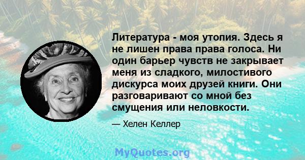 Литература - моя утопия. Здесь я не лишен права права голоса. Ни один барьер чувств не закрывает меня из сладкого, милостивого дискурса моих друзей книги. Они разговаривают со мной без смущения или неловкости.