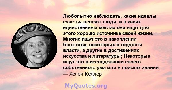 Любопытно наблюдать, какие идеалы счастья лелеют люди, и в каких единственных местах они ищут для этого хорошо источника своей жизни. Многие ищут это в накоплении богатства, некоторых в гордости власти, а другие в