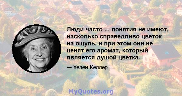 Люди часто ... понятия не имеют, насколько справедливо цветок на ощупь, и при этом они не ценят его аромат, который является душой цветка.