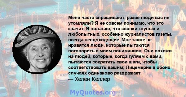 Меня часто спрашивают, разве люди вас не утомляли? Я не совсем понимаю, что это значит. Я полагаю, что звонки глупых и любопытных, особенно журналистов газеты, всегда неподходящие. Мне также не нравятся люди, которые