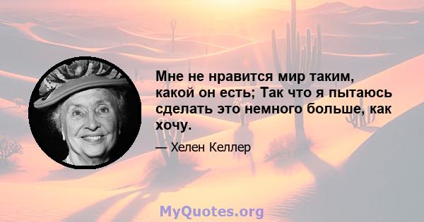 Мне не нравится мир таким, какой он есть; Так что я пытаюсь сделать это немного больше, как хочу.