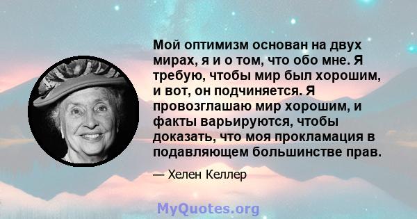 Мой оптимизм основан на двух мирах, я и о том, что обо мне. Я требую, чтобы мир был хорошим, и вот, он подчиняется. Я провозглашаю мир хорошим, и факты варьируются, чтобы доказать, что моя прокламация в подавляющем