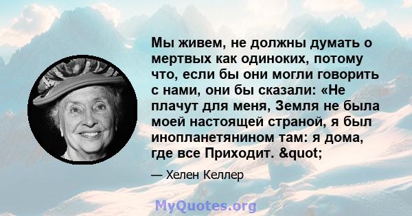 Мы живем, не должны думать о мертвых как одиноких, потому что, если бы они могли говорить с нами, они бы сказали: «Не плачут для меня, Земля не была моей настоящей страной, я был инопланетянином там: я дома, где все